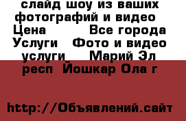 слайд-шоу из ваших фотографий и видео › Цена ­ 500 - Все города Услуги » Фото и видео услуги   . Марий Эл респ.,Йошкар-Ола г.